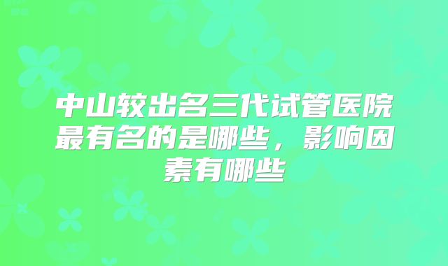 中山较出名三代试管医院最有名的是哪些，影响因素有哪些