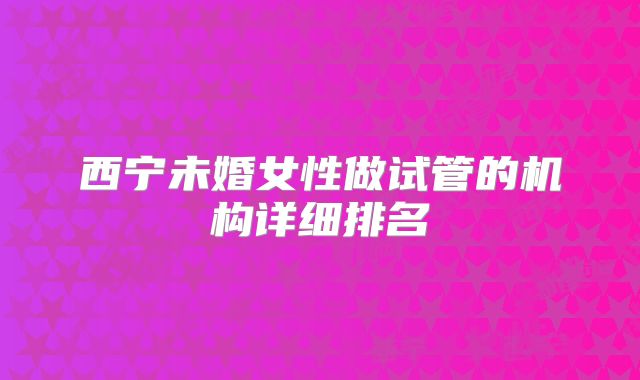 西宁未婚女性做试管的机构详细排名