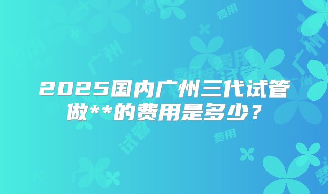 2025国内广州三代试管做**的费用是多少?