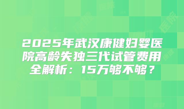2025年武汉康健妇婴医院高龄失独三代试管费用全解析：15万够不够？