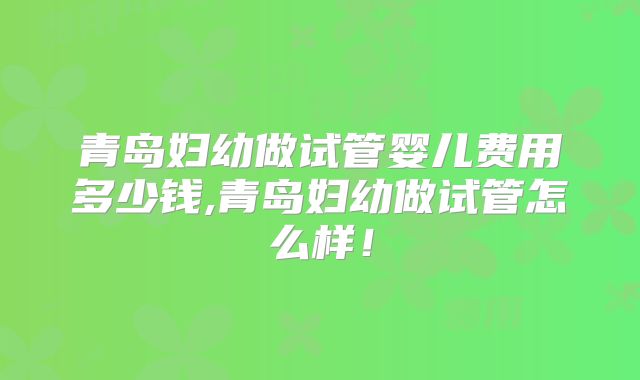 青岛妇幼做试管婴儿费用多少钱,青岛妇幼做试管怎么样!