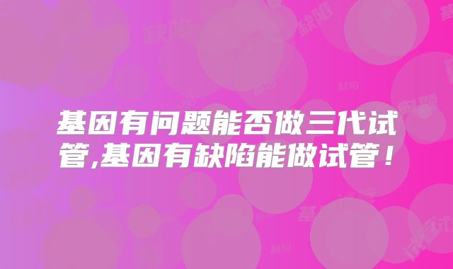 基因有问题能否做三代试管,基因有缺陷能做试管！