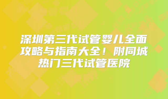 深圳第三代试管婴儿全面攻略与指南大全！附同城热门三代试管医院