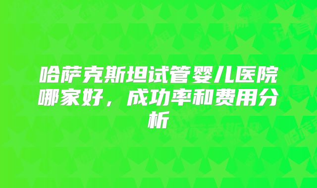 哈萨克斯坦试管婴儿医院哪家好,成功率和费用分析