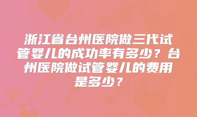 浙江省台州医院做三代试管婴儿的成功率有多少？台州医院做试管婴儿的费用是多少？