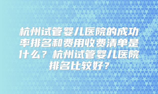 杭州试管婴儿医院的成功率排名和费用收费清单是什么？杭州试管婴儿医院排名比较好？