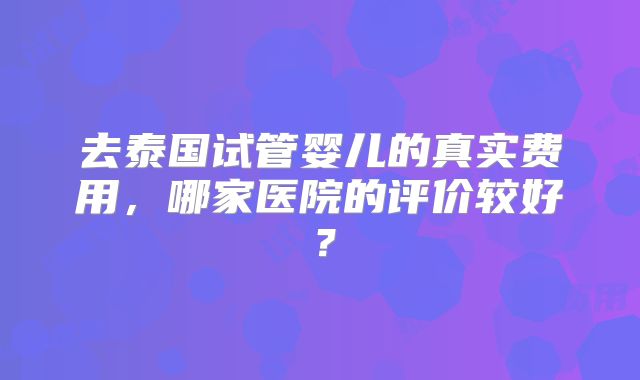 去泰国试管婴儿的真实费用，哪家医院的评价较好？