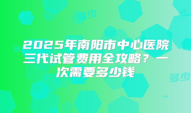 2025年南阳市中心医院三代试管费用全攻略？一次需要多少钱