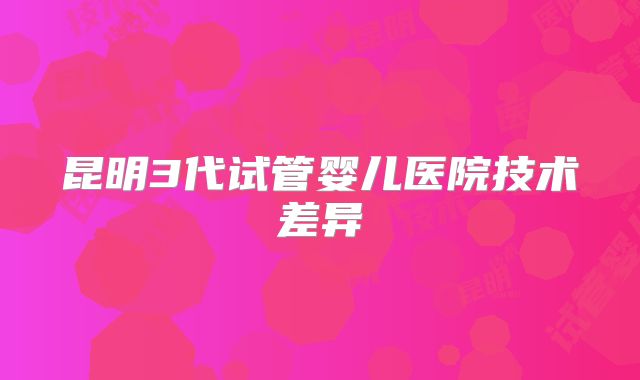 昆明3代试管婴儿医院技术差异