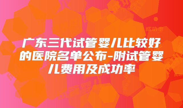 广东三代试管婴儿比较好的医院名单公布-附试管婴儿费用及成功率
