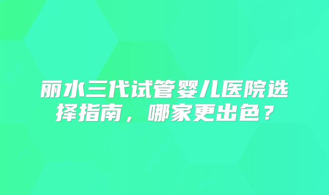 丽水三代试管婴儿医院选择指南，哪家更出色？