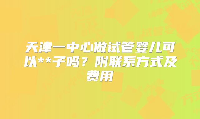 天津一中心做试管婴儿可以**子吗?附联系方式及费用
