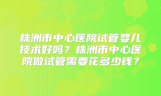 株洲市中心医院试管婴儿技术好吗？株洲市中心医院做试管需要花多少钱？