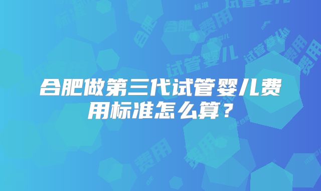 合肥做第三代试管婴儿费用标准怎么算?
