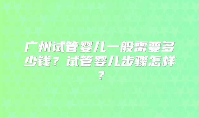 广州试管婴儿一般需要多少钱？试管婴儿步骤怎样？