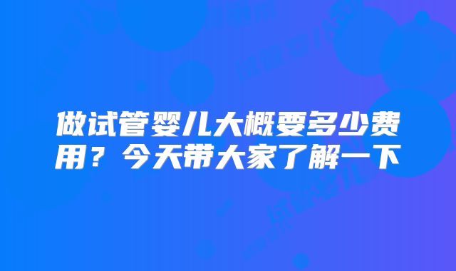 做试管婴儿大概要多少费用?今天带大家了解一下