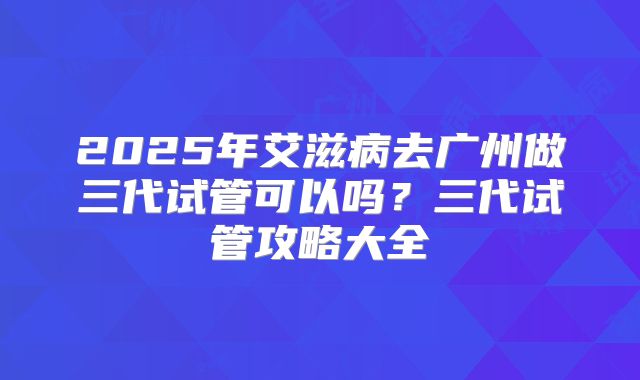 2025年艾滋病去广州做三代试管可以吗？三代试管攻略大全