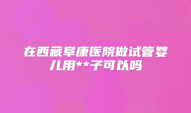 在西藏阜康医院做试管婴儿用**子可以吗
