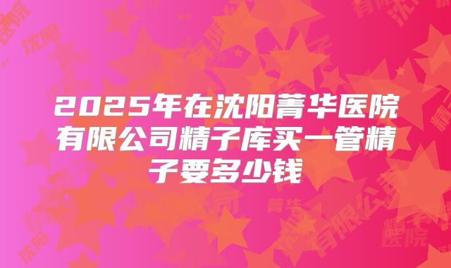 2025年在沈阳菁华医院有限公司精子库买一管精子要多少钱