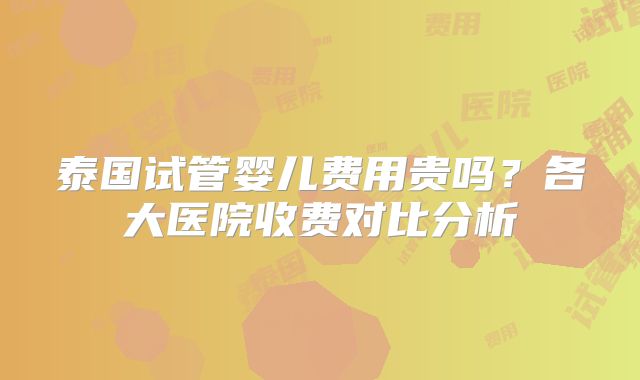 泰国试管婴儿费用贵吗？各大医院收费对比分析