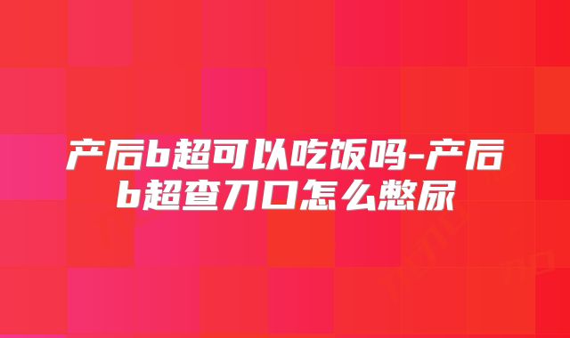 产后b超可以吃饭吗-产后b超查刀口怎么憋尿
