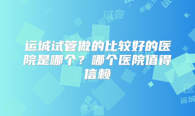 运城试管做的比较好的医院是哪个?哪个医院值得信赖