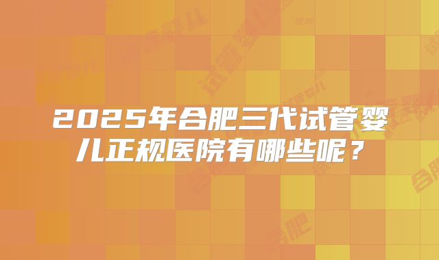 2025年合肥三代试管婴儿正规医院有哪些呢？