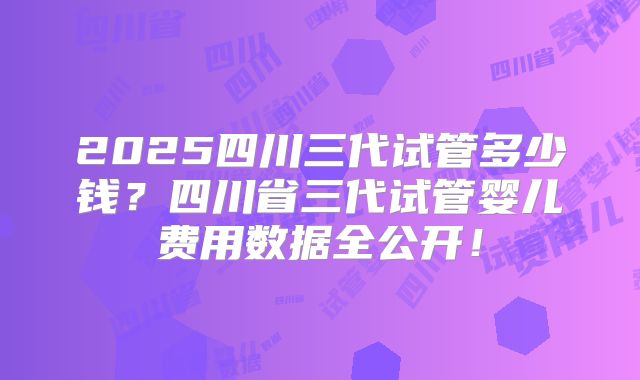 2025四川三代试管多少钱？四川省三代试管婴儿费用数据全公开！