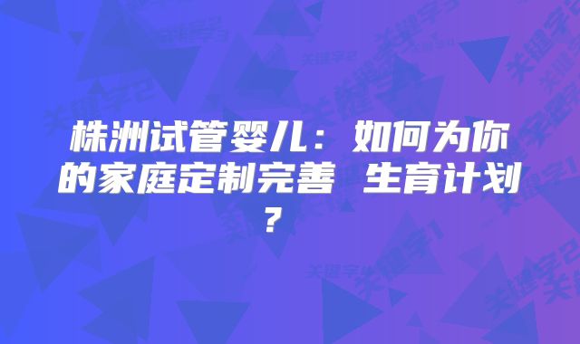 株洲试管婴儿：如何为你的家庭定制完善 生育计划？  