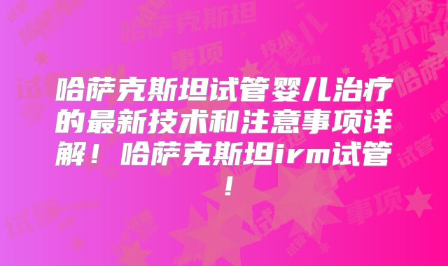 哈萨克斯坦试管婴儿治疗的最新技术和注意事项详解！哈萨克斯坦irm试管！