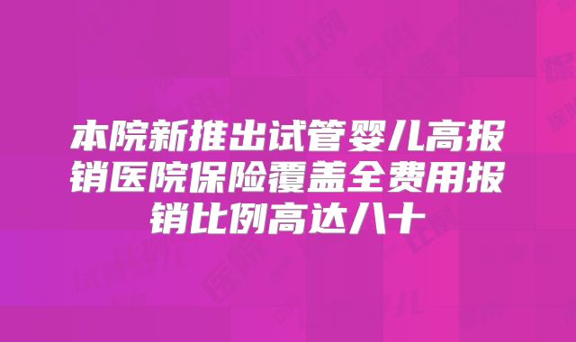 本院新推出试管婴儿高报销医院保险覆盖全费用报销比例高达八十