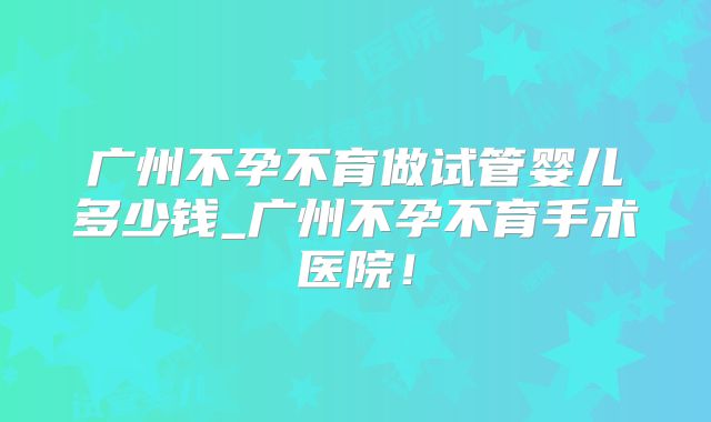 广州不孕不育做试管婴儿多少钱_广州不孕不育手术医院！