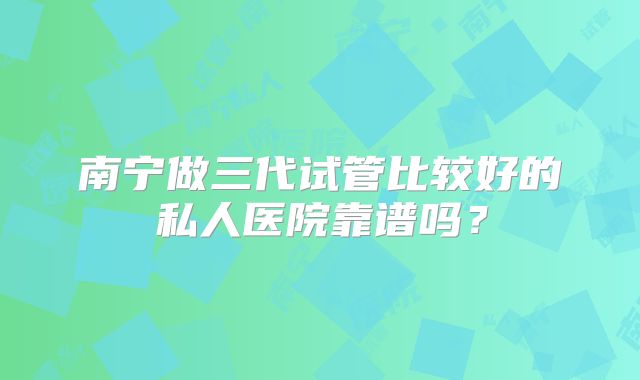 南宁做三代试管比较好的私人医院靠谱吗？