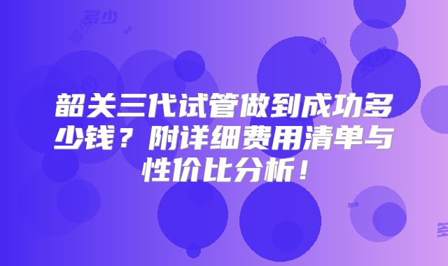 韶关三代试管做到成功多少钱？附详细费用清单与性价比分析！