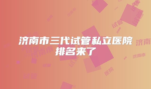 济南市三代试管私立医院排名来了