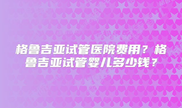 格鲁吉亚试管医院费用？格鲁吉亚试管婴儿多少钱？