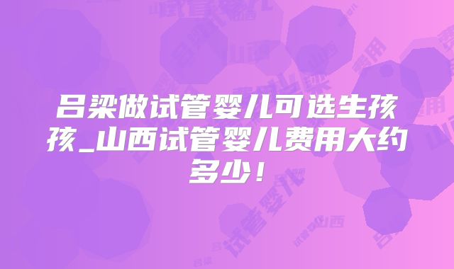 吕梁做试管婴儿可选生孩孩_山西试管婴儿费用大约多少！