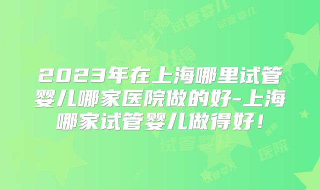 2023年在上海哪里试管婴儿哪家医院做的好-上海哪家试管婴儿做得好！