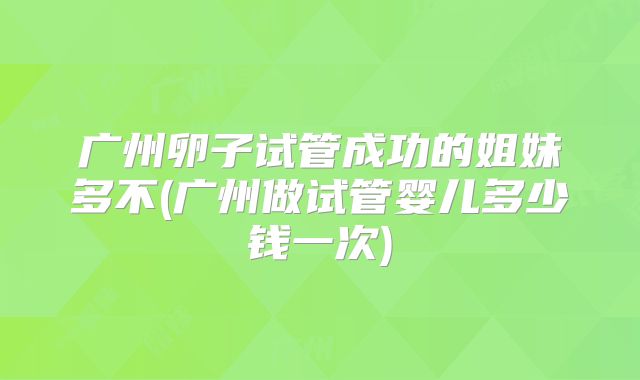 广州卵子试管成功的姐妹多不(广州做试管婴儿多少钱一次)