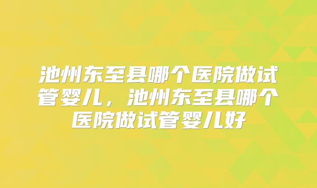 池州东至县哪个医院做试管婴儿，池州东至县哪个医院做试管婴儿好