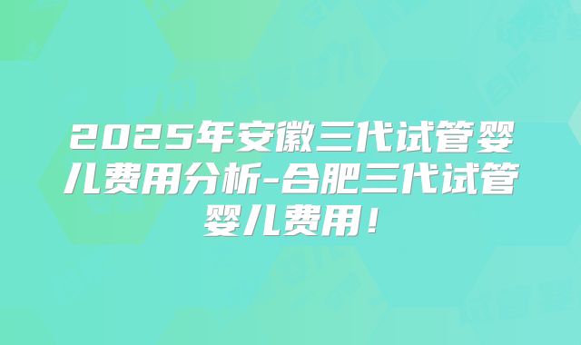 2025年安徽三代试管婴儿费用分析-合肥三代试管婴儿费用！