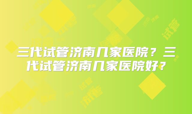 三代试管济南几家医院？三代试管济南几家医院好？