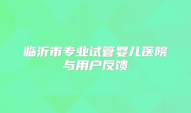 临沂市专业试管婴儿医院与用户反馈