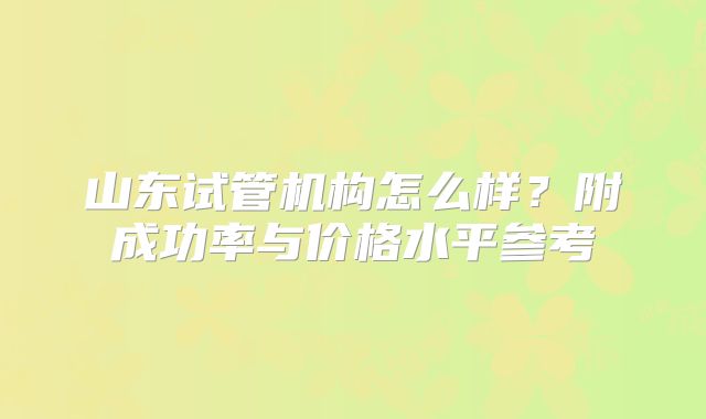 山东试管机构怎么样？附成功率与价格水平参考