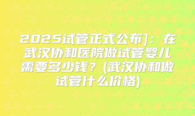 2025试管正式公布]：在武汉协和医院做试管婴儿需要多少钱？(武汉协和做试管什么价格)