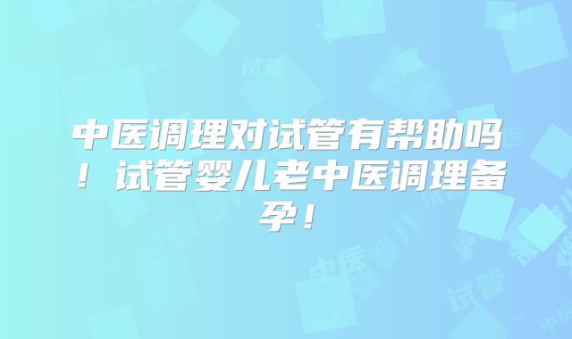 中医调理对试管有帮助吗！试管婴儿老中医调理备孕！