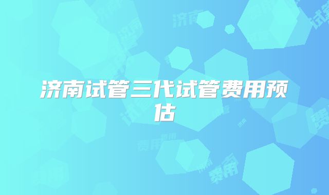 济南试管三代试管费用预估