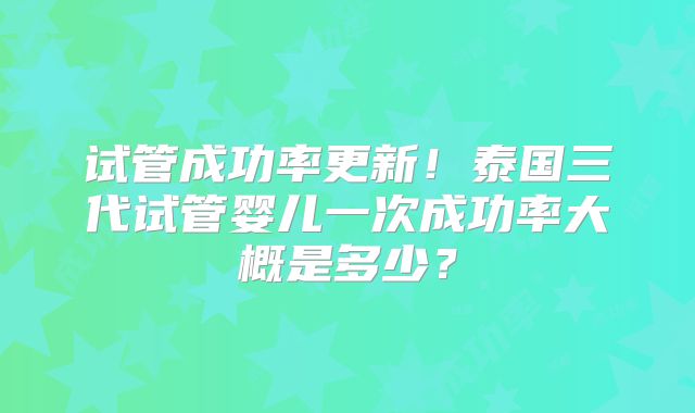 试管成功率更新！泰国三代试管婴儿一次成功率大概是多少？