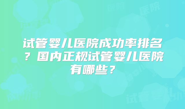 试管婴儿医院成功率排名？国内正规试管婴儿医院有哪些？