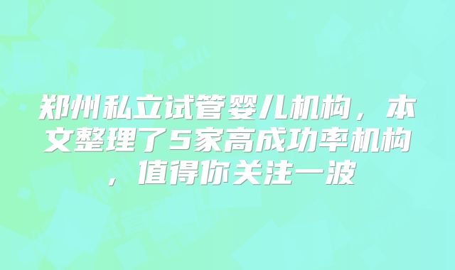 郑州私立试管婴儿机构，本文整理了5家高成功率机构，值得你关注一波